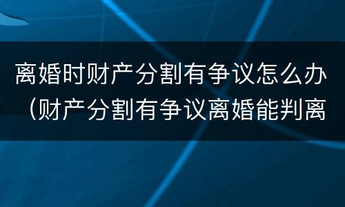 离婚时财产分割有争议怎么办（财产分割有争议离婚能判离吗）