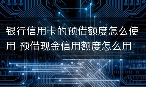 银行信用卡的预借额度怎么使用 预借现金信用额度怎么用