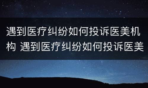 遇到医疗纠纷如何投诉医美机构 遇到医疗纠纷如何投诉医美机构电话