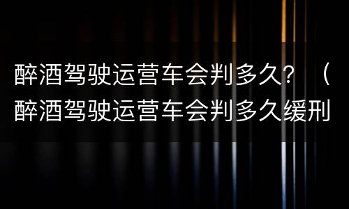 醉酒驾驶运营车会判多久？（醉酒驾驶运营车会判多久缓刑）