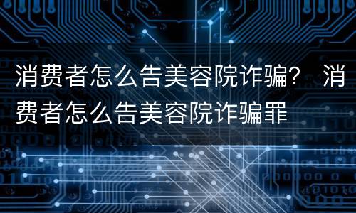 消费者怎么告美容院诈骗？ 消费者怎么告美容院诈骗罪