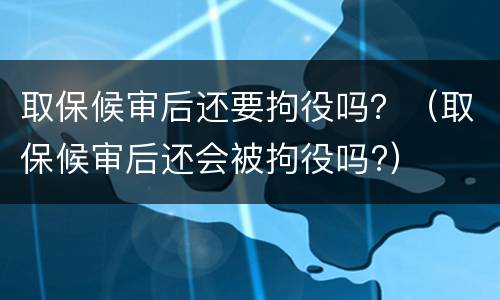 取保候审后还要拘役吗？（取保候审后还会被拘役吗?）
