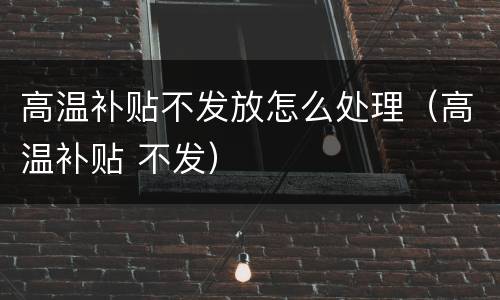 高温补贴不发放怎么处理（高温补贴 不发）