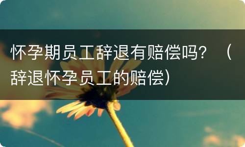 怀孕期员工辞退有赔偿吗？（辞退怀孕员工的赔偿）