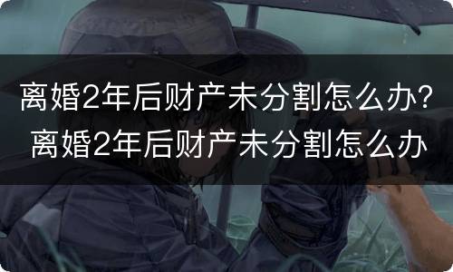 离婚2年后财产未分割怎么办？ 离婚2年后财产未分割怎么办理