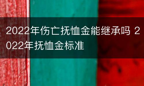 2022年伤亡抚恤金能继承吗 2022年抚恤金标准