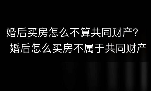 婚后买房怎么不算共同财产？ 婚后怎么买房不属于共同财产