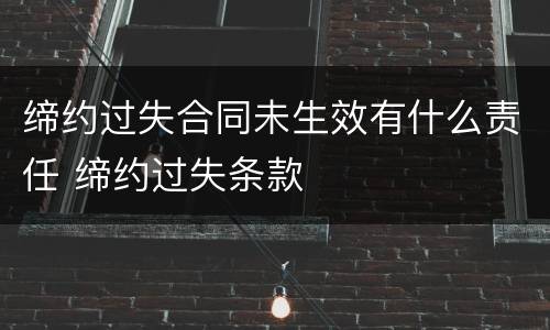 缔约过失合同未生效有什么责任 缔约过失条款
