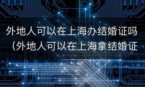 外地人可以在上海办结婚证吗（外地人可以在上海拿结婚证吗!要哪些手续）