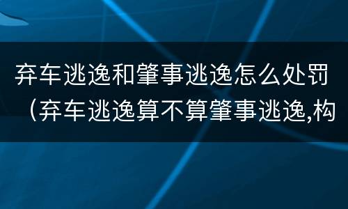 弃车逃逸和肇事逃逸怎么处罚（弃车逃逸算不算肇事逃逸,构成肇事犯罪吗）
