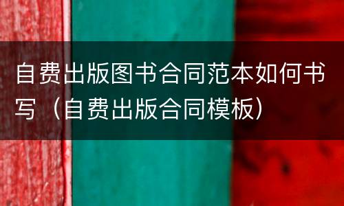 自费出版图书合同范本如何书写（自费出版合同模板）