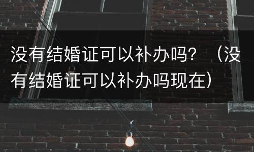 没有结婚证可以补办吗？（没有结婚证可以补办吗现在）
