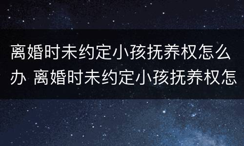 离婚时未约定小孩抚养权怎么办 离婚时未约定小孩抚养权怎么办呢