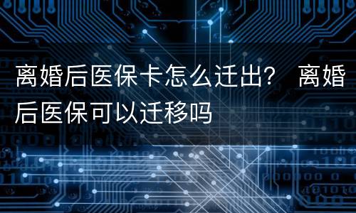 离婚后医保卡怎么迁出？ 离婚后医保可以迁移吗