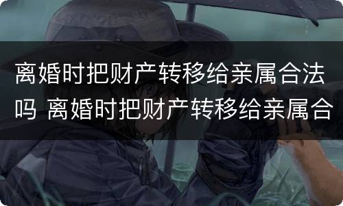 离婚时把财产转移给亲属合法吗 离婚时把财产转移给亲属合法吗