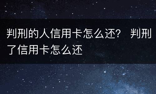 判刑的人信用卡怎么还？ 判刑了信用卡怎么还