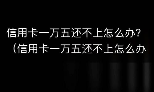信用卡一万五还不上怎么办？（信用卡一万五还不上怎么办）