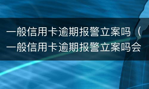 一般信用卡逾期报警立案吗（一般信用卡逾期报警立案吗会立案吗）