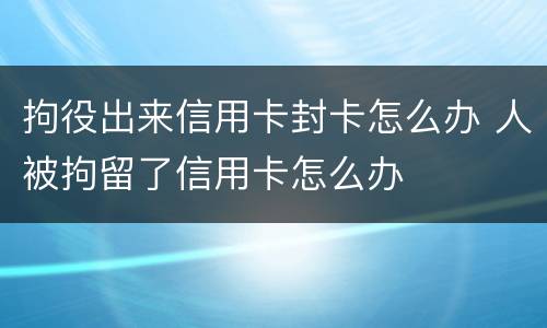 拘役出来信用卡封卡怎么办 人被拘留了信用卡怎么办