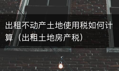 出租不动产土地使用税如何计算（出租土地房产税）