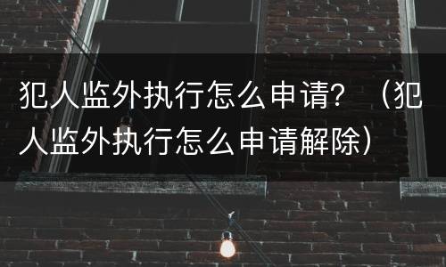 犯人监外执行怎么申请？（犯人监外执行怎么申请解除）