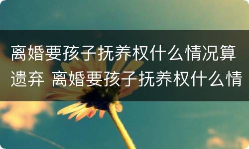 离婚要孩子抚养权什么情况算遗弃 离婚要孩子抚养权什么情况算遗弃了