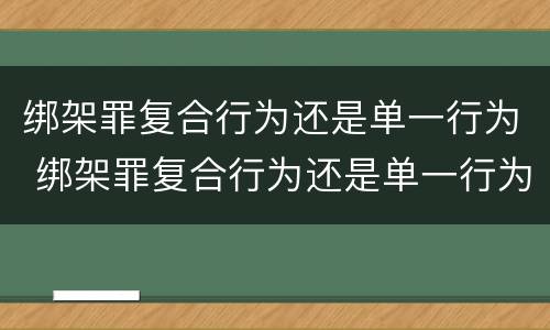 绑架罪复合行为还是单一行为 绑架罪复合行为还是单一行为吗