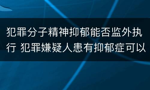 犯罪分子精神抑郁能否监外执行 犯罪嫌疑人患有抑郁症可以批捕吗