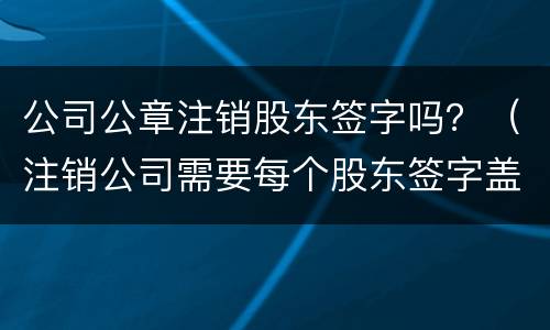 公司公章注销股东签字吗？（注销公司需要每个股东签字盖章吗）