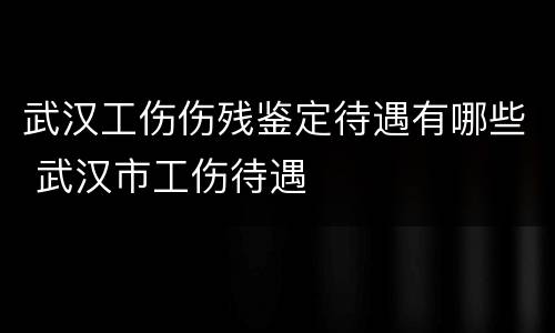 武汉工伤伤残鉴定待遇有哪些 武汉市工伤待遇