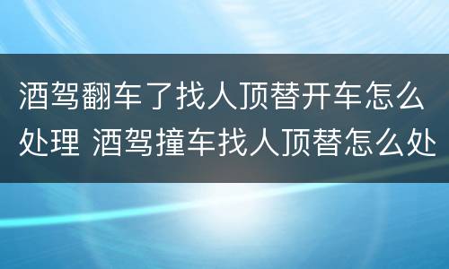 酒驾翻车了找人顶替开车怎么处理 酒驾撞车找人顶替怎么处理
