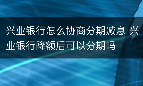 兴业银行怎么协商分期减息 兴业银行降额后可以分期吗
