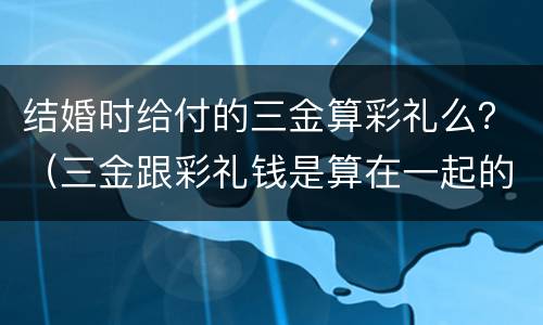 结婚时给付的三金算彩礼么？（三金跟彩礼钱是算在一起的吗?）