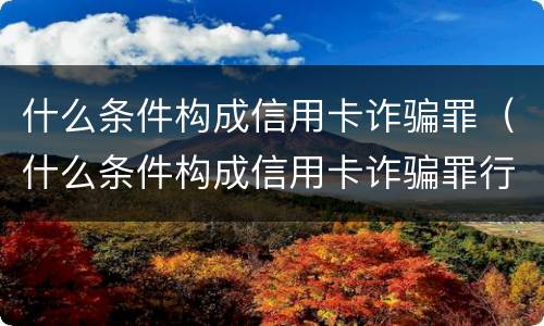 什么条件构成信用卡诈骗罪（什么条件构成信用卡诈骗罪行为）