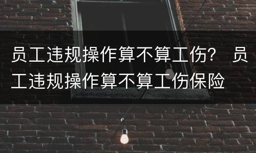 员工违规操作算不算工伤？ 员工违规操作算不算工伤保险