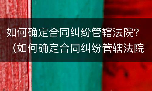 如何确定合同纠纷管辖法院？（如何确定合同纠纷管辖法院的规定）