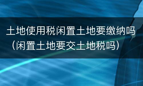 土地使用税闲置土地要缴纳吗（闲置土地要交土地税吗）