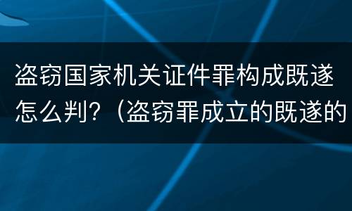 盗窃国家机关证件罪构成既遂怎么判?（盗窃罪成立的既遂的标准）