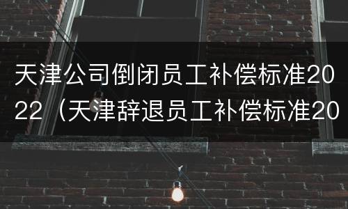 天津公司倒闭员工补偿标准2022（天津辞退员工补偿标准2020）