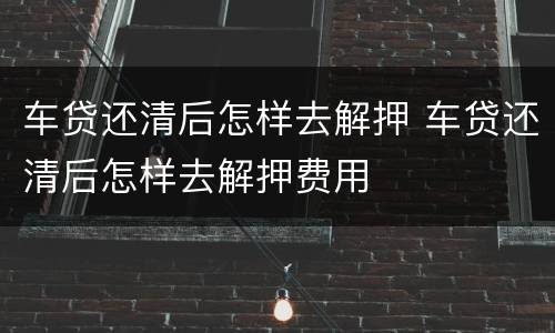 车贷还清后怎样去解押 车贷还清后怎样去解押费用