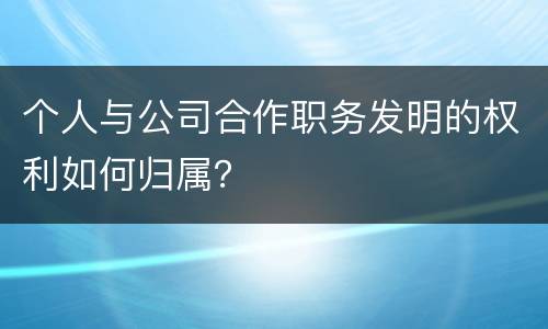 个人与公司合作职务发明的权利如何归属？
