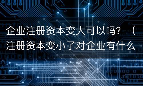 企业注册资本变大可以吗？（注册资本变小了对企业有什么影响）