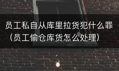 员工私自从库里拉货犯什么罪（员工偷仓库货怎么处理）