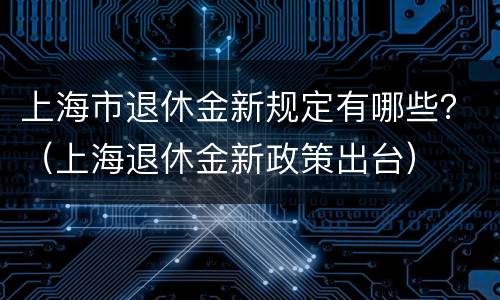 上海市退休金新规定有哪些？（上海退休金新政策出台）