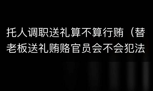 托人调职送礼算不算行贿（替老板送礼贿赂官员会不会犯法）