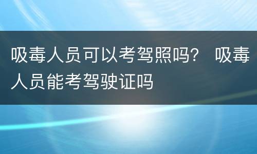 吸毒人员可以考驾照吗？ 吸毒人员能考驾驶证吗