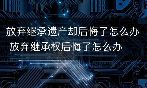 放弃继承遗产却后悔了怎么办 放弃继承权后悔了怎么办