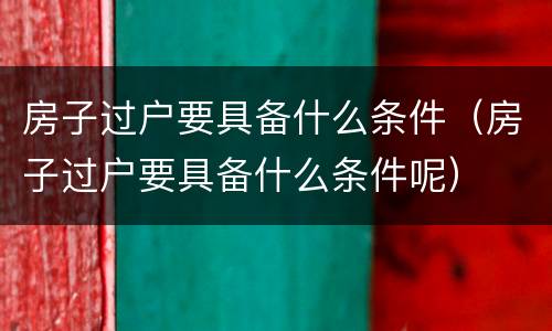 房子过户要具备什么条件（房子过户要具备什么条件呢）