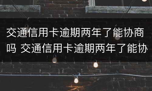 交通信用卡逾期两年了能协商吗 交通信用卡逾期两年了能协商吗