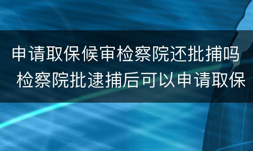 申请取保候审检察院还批捕吗 检察院批逮捕后可以申请取保候审